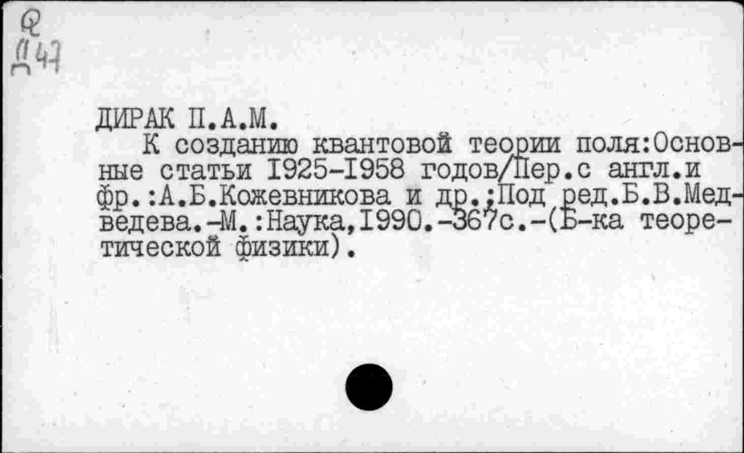 ﻿ДИРАК П.А.М.
К созданию квантовой теории поля:Основ ные статьи 1925-1958 годов/Пер.с англ.и фр.:А.Б.Кожевникова и др.:Под ред.Б.В.Мед ведева.-М.:Наука,1990.-367с.-(Б-ка теоретической физики).